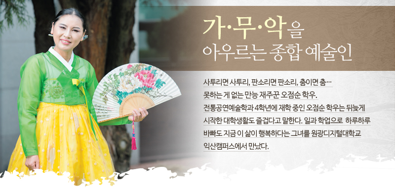 가무악을 아우르는 종합 예술인- 사투리면 사투리, 판소리면 판소리, 춤이면 춤… 못하는 게 없는 만능 재주꾼 오점순 학우. 전통공연예술학과 4학년에 재학 중인 오점순 학우는 뒤늦게 시작한 대학생활도 즐겁다고 말한다. 일과 학업으로 하루하루 바빠도 지금 이 삶이 행복하다는 그녀를 원광디지털대학교 익산캠퍼스에서 만났다