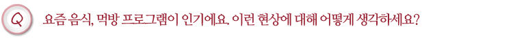 요즘 음식, 먹방 프로그램이 인기에요. 이런 현상에 대해 어떻게 생각하세요?
